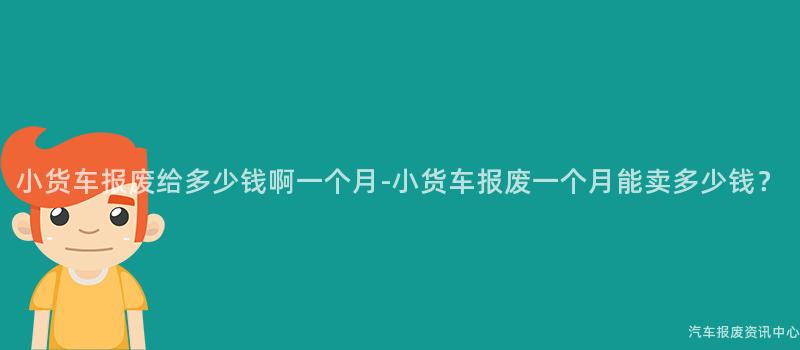 小货车报废给多少钱啊一个月-小货车报废一个月能卖多少钱？