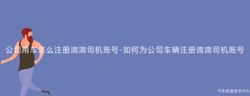 公司用车怎么注册滴滴司机账号-如何为公司车辆注册滴滴司机账号