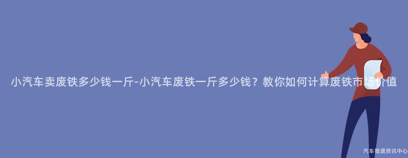 小汽车卖废铁多少钱一斤-小汽车废铁一斤多少钱？教你如何计算废铁市场价值