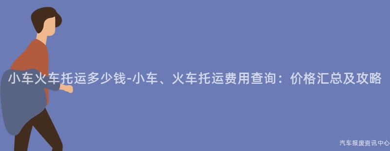 小车火车托运多少钱-小车、火车托运费用查询：价格汇总及攻略