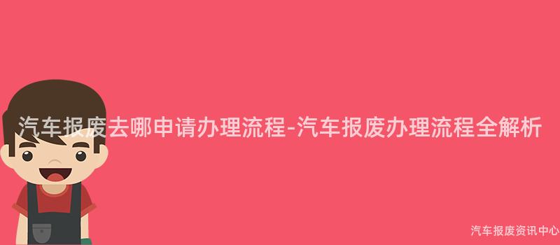 汽车报废去哪申请办理流程-汽车报废办理流程全解析