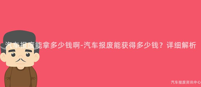 汽车报废能拿多少钱啊-汽车报废能获得多少钱？详细解析