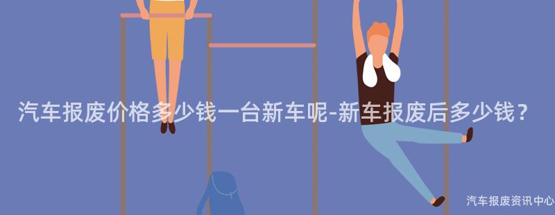 汽车报废价格多少钱一台新车呢-新车报废后多少钱？
