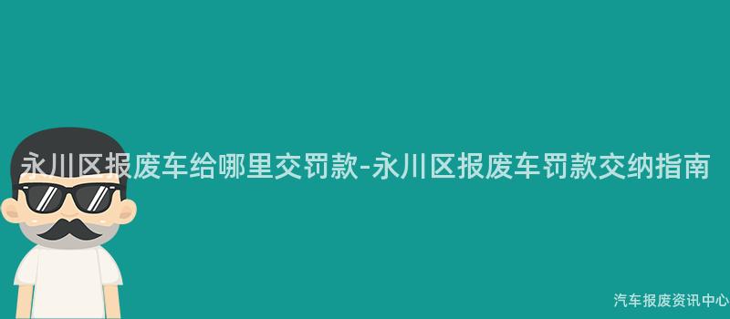 永川区报废车给哪里交罚款-永川区报废车罚款交纳指南