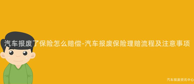 汽车报废了保险怎么赔偿-汽车报废保险理赔流程及注意事项