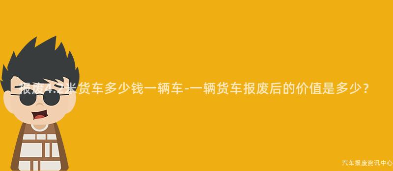 报废4.2米货车多少钱一辆车-一辆货车报废后的价值是多少？