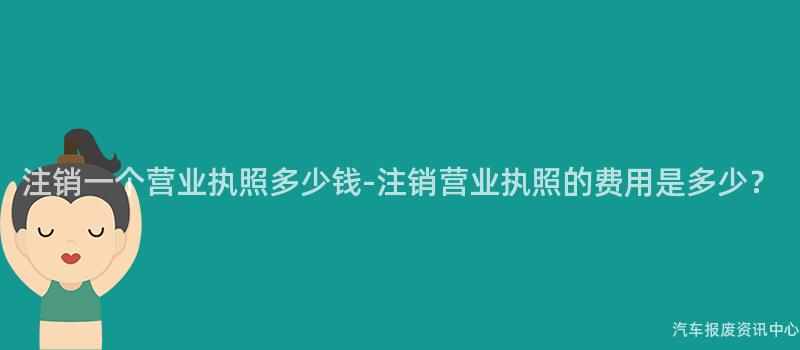 注销一个营业执照多少钱-注销营业执照的费用是多少？