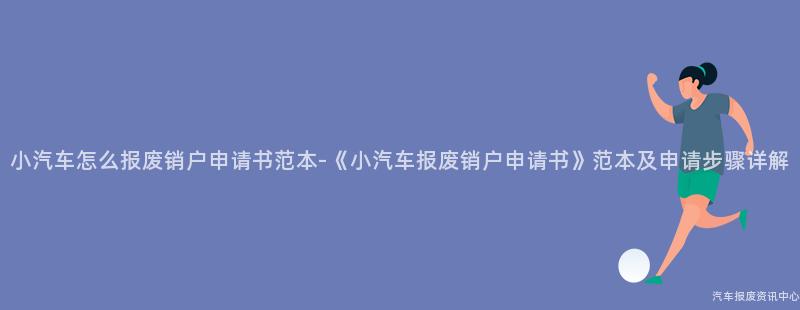 小汽车怎么报废销户申请书范本-《小汽车报废销户申请书》范本及申请步骤详解