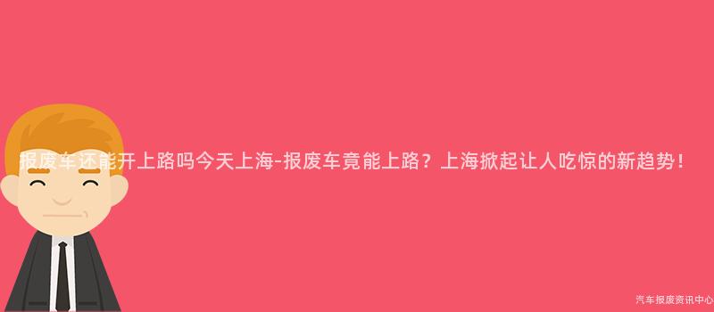 报废车还能开上路吗今天上海-报废车竟能上路？上海掀起让人吃惊的新趋势！