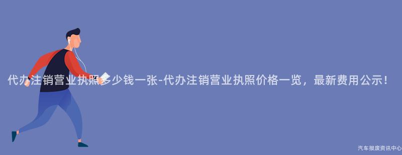 代办注销营业执照多少钱一张-代办注销营业执照价格一览，最新费用公示！