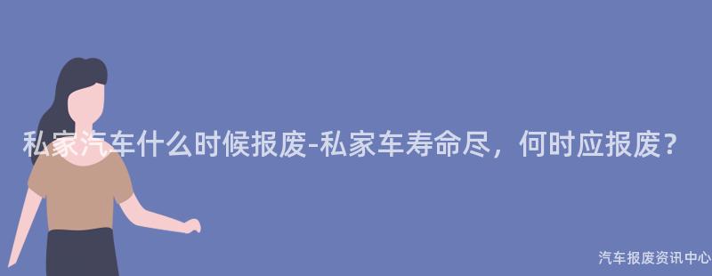 私家汽车什么时候报废-私家车寿命尽，何时应报废？