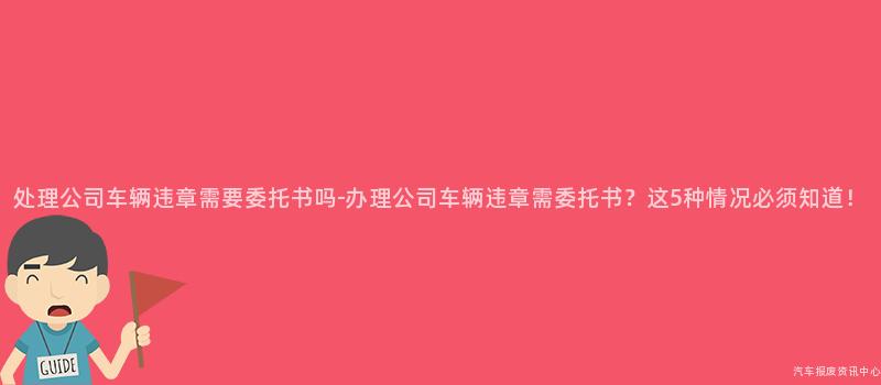 处理公司车辆违章需要委托书吗-办理公司车辆违章需委托书？这5种情况必须知道！