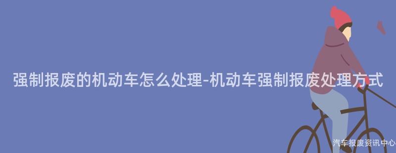 强制报废的机动车怎么处理-机动车强制报废处理方式