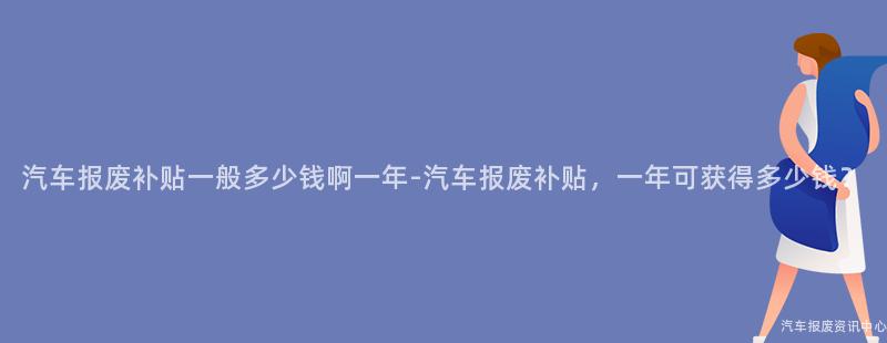 汽车报废补贴一般多少钱啊一年-汽车报废补贴，一年可获得多少钱？