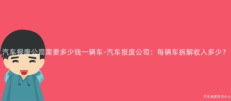 汽车报废公司需要多少钱一辆车-汽车报废公司：每辆车拆解收入多少？
