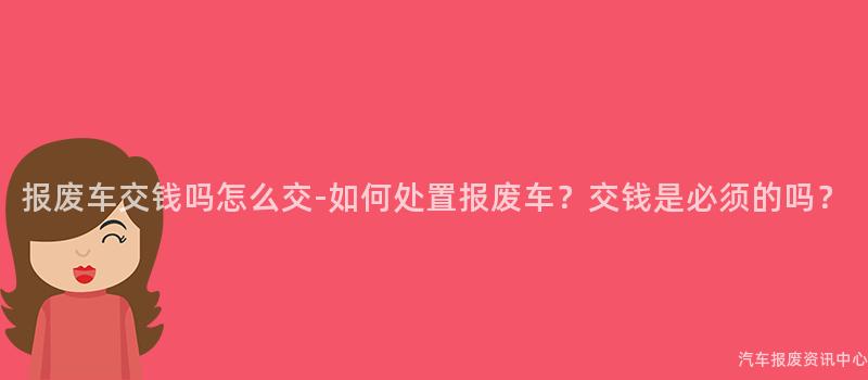 报废车交钱吗怎么交-如何处置报废车？交钱是必须的吗？