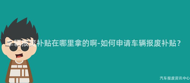 车辆报废补贴在哪里拿的啊-如何申请车辆报废补贴？