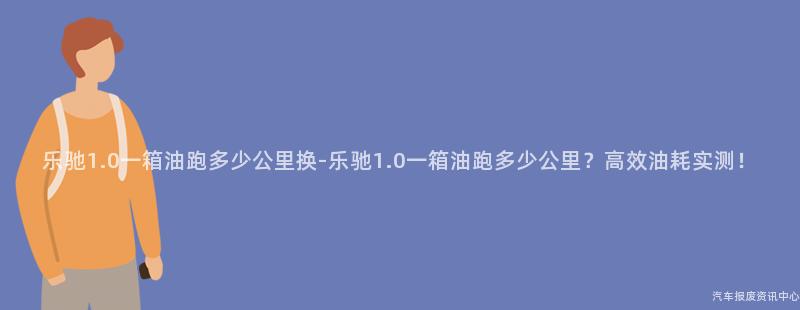 乐驰1.0一箱油跑多少公里换-乐驰1.0一箱油跑多少公里？高效油耗实测！