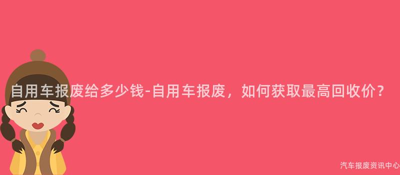 自用车报废给多少钱-自用车报废，如何获取最高回收价？