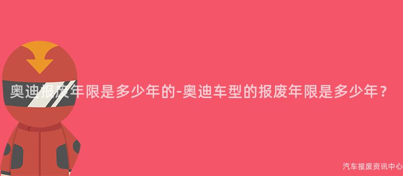 奥迪报废年限是多少年的-奥迪车型的报废年限是多少年？