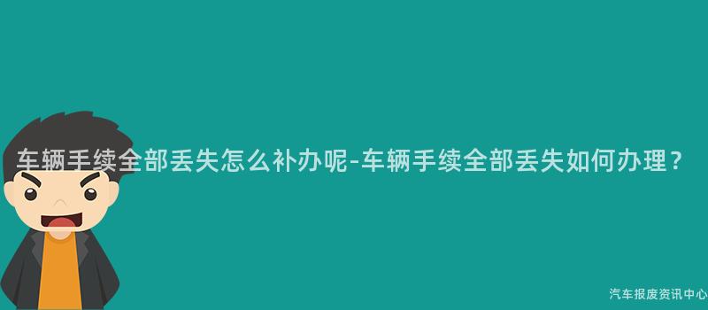车辆手续全部丢失怎么补办呢-车辆手续全部丢失如何办理？
