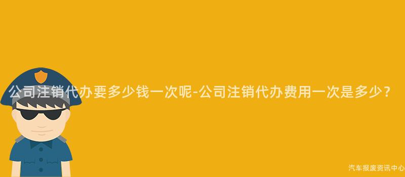 公司注销代办要多少钱一次呢-公司注销代办费用一次是多少？