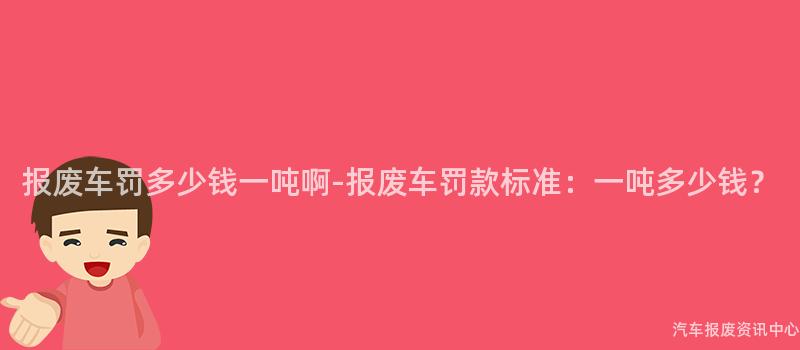 报废车罚多少钱一吨啊-报废车罚款标准：一吨多少钱？