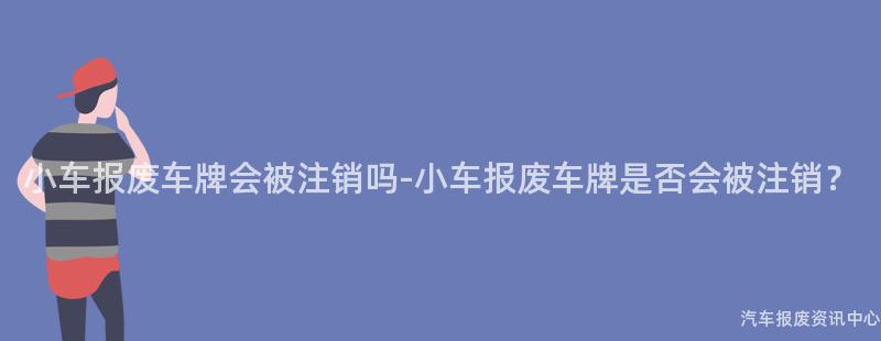 小车报废车牌会被注销吗-小车报废车牌是否会被注销？