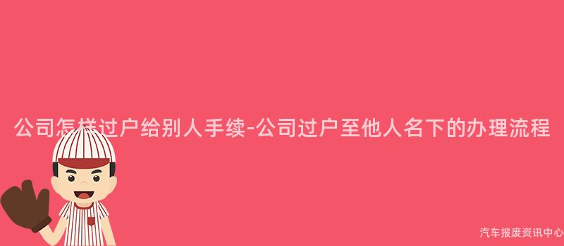 公司怎样过户给别人手续-公司过户至他人名下的办理流程