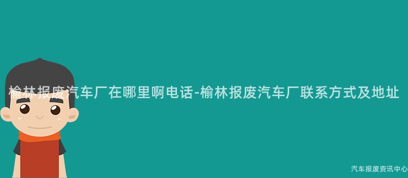 榆林报废汽车厂在哪里啊电话-榆林报废汽车厂联系方式及地址