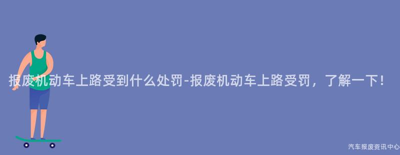 报废机动车上路受到什么处罚-报废机动车上路受罚，了解一下！