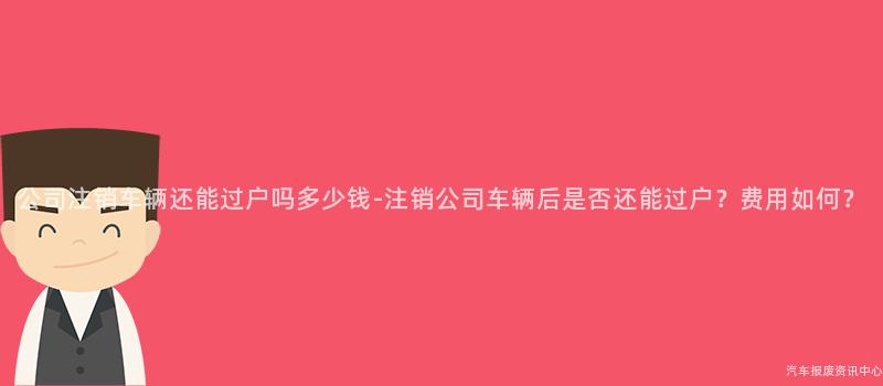 公司注销车辆还能过户吗多少钱-注销公司车辆后是否还能过户？费用如何？