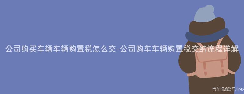 公司购买车辆车辆购置税怎么交-公司购车车辆购置税交纳流程详解