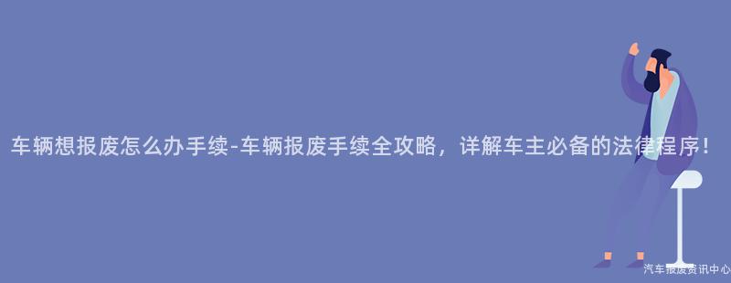 车辆想报废怎么办手续-车辆报废手续全攻略，详解车主必备的法律程序！