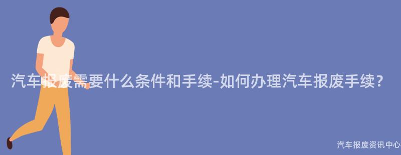 汽车报废需要什么条件和手续-如何办理汽车报废手续？
