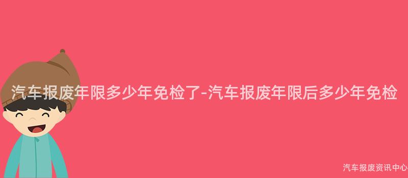 汽车报废年限多少年免检了-汽车报废年限后多少年免检