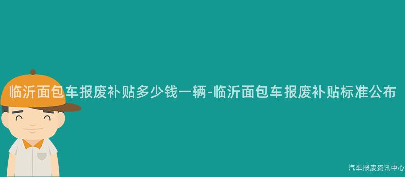 临沂面包车报废补贴多少钱一辆-临沂面包车报废补贴标准公布