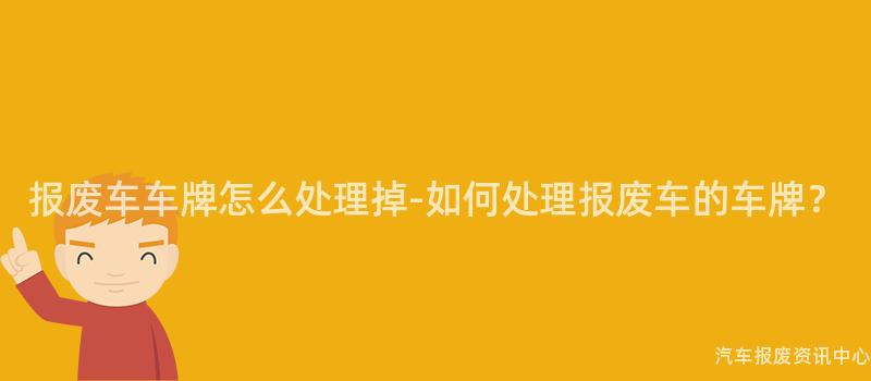 报废车车牌怎么处理掉-如何处理报废车的车牌？