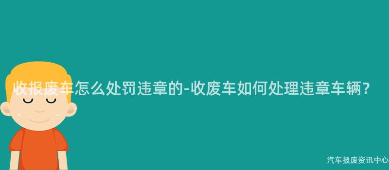 收报废车怎么处罚违章的-收废车如何处理违章车辆？