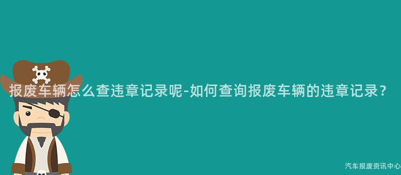 报废车辆怎么查违章记录呢-如何查询报废车辆的违章记录？