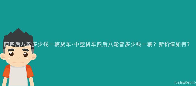 前四后八轮多少钱一辆货车-中型货车四后八轮曾多少钱一辆？新价值如何？