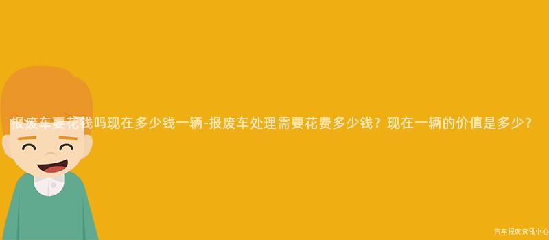 报废车要花钱吗现在多少钱一辆-报废车处理需要花费多少钱？现在一辆的价值是多少？