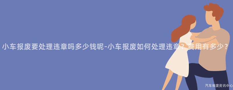 小车报废要处理违章吗多少钱呢-小车报废如何处理违章？费用有多少？