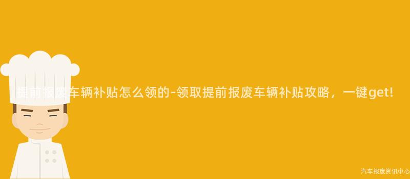 提前报废车辆补贴怎么领的-领取提前报废车辆补贴攻略，一键get!