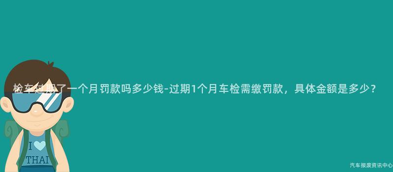 检车过期了一个月罚款吗多少钱-过期1个月车检需缴罚款，具体金额是多少？