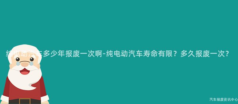 纯电动汽车多少年报废一次啊-纯电动汽车寿命有限？多久报废一次？