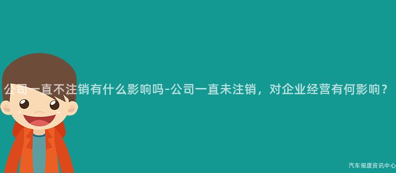 公司一直不注销有什么影响吗-公司一直未注销，对企业经营有何影响？