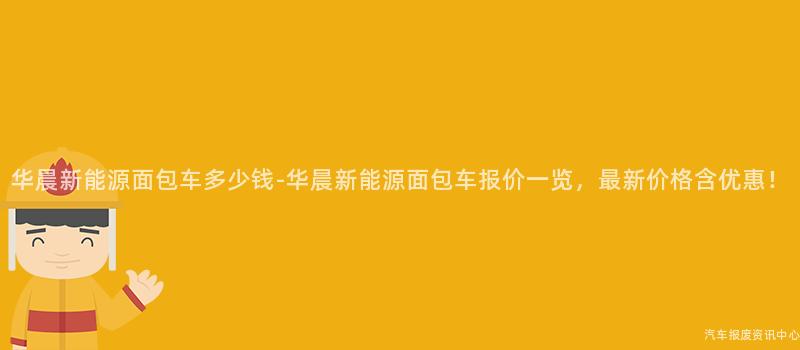 华晨新能源面包车多少钱-华晨新能源面包车报价一览，最新价格含优惠！