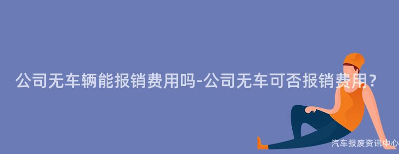 公司无车辆能报销费用吗-公司无车可否报销费用？
