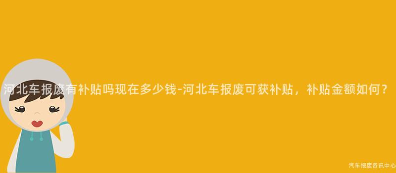 河北车报废有补贴吗现在多少钱-河北车报废可获补贴，补贴金额如何？